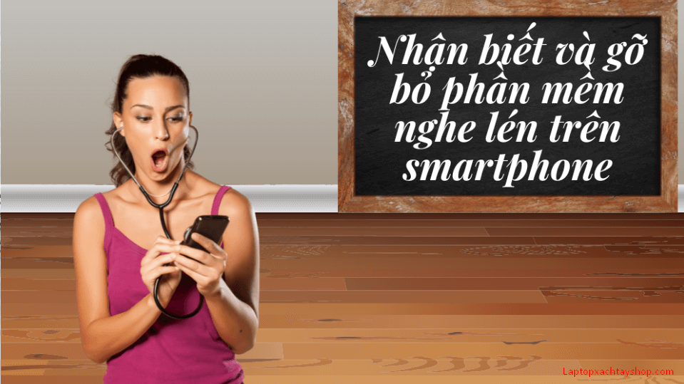 Cách phát hiện và loại bỏ phần mềm nghe lén để bảo vệ Smartphone một cách nhanh chóng, chính xác